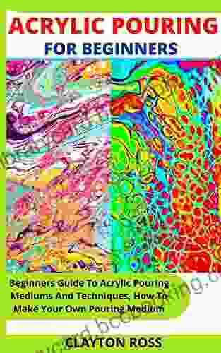 ACRYLIC POURING FOR BEGINNERS: Beginners Guide To Acrylic Pouring Mediums And Techniques How To Make Your Own Pouring Medium