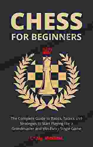 Chess For Beginners: The Complete Guide To Basics Tactics And Strategies To Start Playing Like A Grandmaster And Win Every Single Game