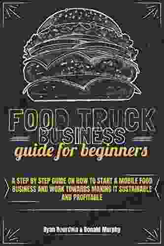 Food Truck Business Guide For Beginners: A Step By Step Guide On How To Start A Mobile Food Business And Work Towards Making It Sustainable And Profitable